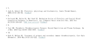 • 7.
• Jurk K, Kehrel BE. Platelets: physiology and biochemistry. Semin Thromb Hemost.
2005;31(4):381-92. [PubMed]
• 8.
• Periayah MH, Halim AS, Mat Saad AZ. Mechanism Action of Platelets and Crucial Blood
Coagulation Pathways in Hemostasis. Int J Hematol Oncol Stem Cell Res. 2017 Oct
01;11(4):319-327. [PMC free article] [PubMed]
• 9.
• Tsai HM. Thrombotic Thrombocytopenic Purpura: Beyond Empiricism and Plasma Exchange. Am
J Med. 2019 Sep;132(9):1032-1037. [PubMed]
• 10.
• Kado R, McCune WJ. Treatment of primary and secondary immune thrombocytopenia. Curr Opin
Rheumatol. 2019 May;31(3):213-222. [PubMed]
 