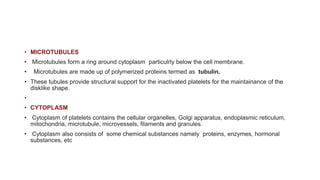 • MICROTUBULES
• Microtubules form a ring around cytoplasm particulrly below the cell membrane.
• Microtubules are made up of polymerized proteins termed as tubulin.
• These tubules provide structural support for the inactivated platelets for the maintainance of the
disklike shape.
•
• CYTOPLASM
• Cytoplasm of platelets contains the cellular organelles, Golgi apparatus, endoplasmic reticulum,
mitochondria, microtubule, microvessels, filaments and granules.
• Cytoplasm also consists of some chemical substances namely proteins, enzymes, hormonal
substances, etc
 