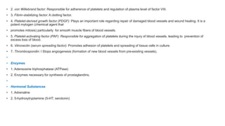 • 2. von Willebrand factor: Responsible for adherence of platelets and regulation of plasma level of factor VIII.
• 3. Fibrin-stabilizing factor: A clotting factor.
• 4. Platelet-derived growth factor (PDGF): Plays an important role regarding repair of damaged blood vessels and wound healing. It is a
potent mytogen (chemical agent that
• promotes mitosis) particularly for smooth muscle fibers of blood vessels.
• 5. Platelet-activating factor (PAF): Responsible for aggregation of platelets during the injury of blood vessels, leading to prevention of
excess loss of blood.
• 6. Vitronectin (serum spreading factor): Promotes adhesion of platelets and spreading of tissue cells in culture.
• 7. Thrombospondin: I Stops angiogenesis (formation of new blood vessels from pre-existing vessels).
•
• Enzymes
• 1. Adensosine triphosphatase (ATPase)
• 2. Enzymes necessary for synthesis of prostaglandins.
•
• Hormonal Substances
• 1. Adrenaline
• 2. 5-hydroxytryptamine (5-HT; serotonin)
 