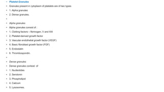 • Platelet Granules
• Granules present in cytoplasm of platelets are of two types:
• 1. Alpha granules
• 2. Dense granules.
•
• Alpha granules
• Alpha granules consist of :
• 1. Clotting factors – fibrinogen, V and XIII
• 2. Platelet-derived growth factor
• 3. Vascular endothelial growth factor (VEGF)
• 4. Basic fibroblast growth factor (FGF)
• 5. Endostatin
• 6. Thrombospondin.
•
• Dense granules
• Dense granules contsist of
• 1. Nucleotides
• 2. Serotonin
• 3. Phospholipid
• 4. Calcium
• 5. Lysosomes.
 