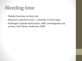 Bleeding time
• Platelet functions to form clot
• Wound in superficial area -> normally 1-9 min stops
• Prolonged: platelet dysfunction, vWD, anticoagulant use,
uremia, liver failure, leukemias, MDS
 
