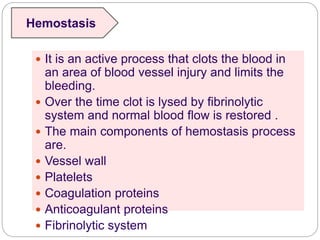 It is an active process that clots the blood in
an area of blood vessel injury and limits the
bleeding.
 Over the time clot is lysed by fibrinolytic
system and normal blood flow is restored .
 The main components of hemostasis process
are.
 Vessel wall
 Platelets
 Coagulation proteins
 Anticoagulant proteins
 Fibrinolytic system
Hemostasis
 