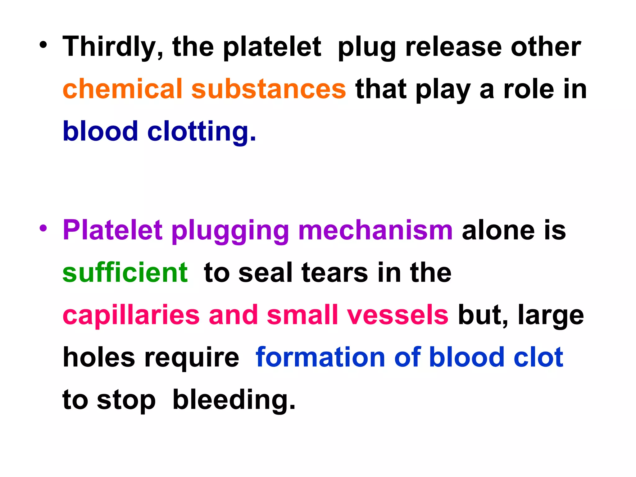 Thirdly, the platelet  plug release other  chemical substances  that play a role in  blood clotting. Platelet plugging mechanism  alone is  sufficient  to seal tears in the  capillaries and small vessels  but, large holes require  formation of blood clot  to stop  bleeding. 