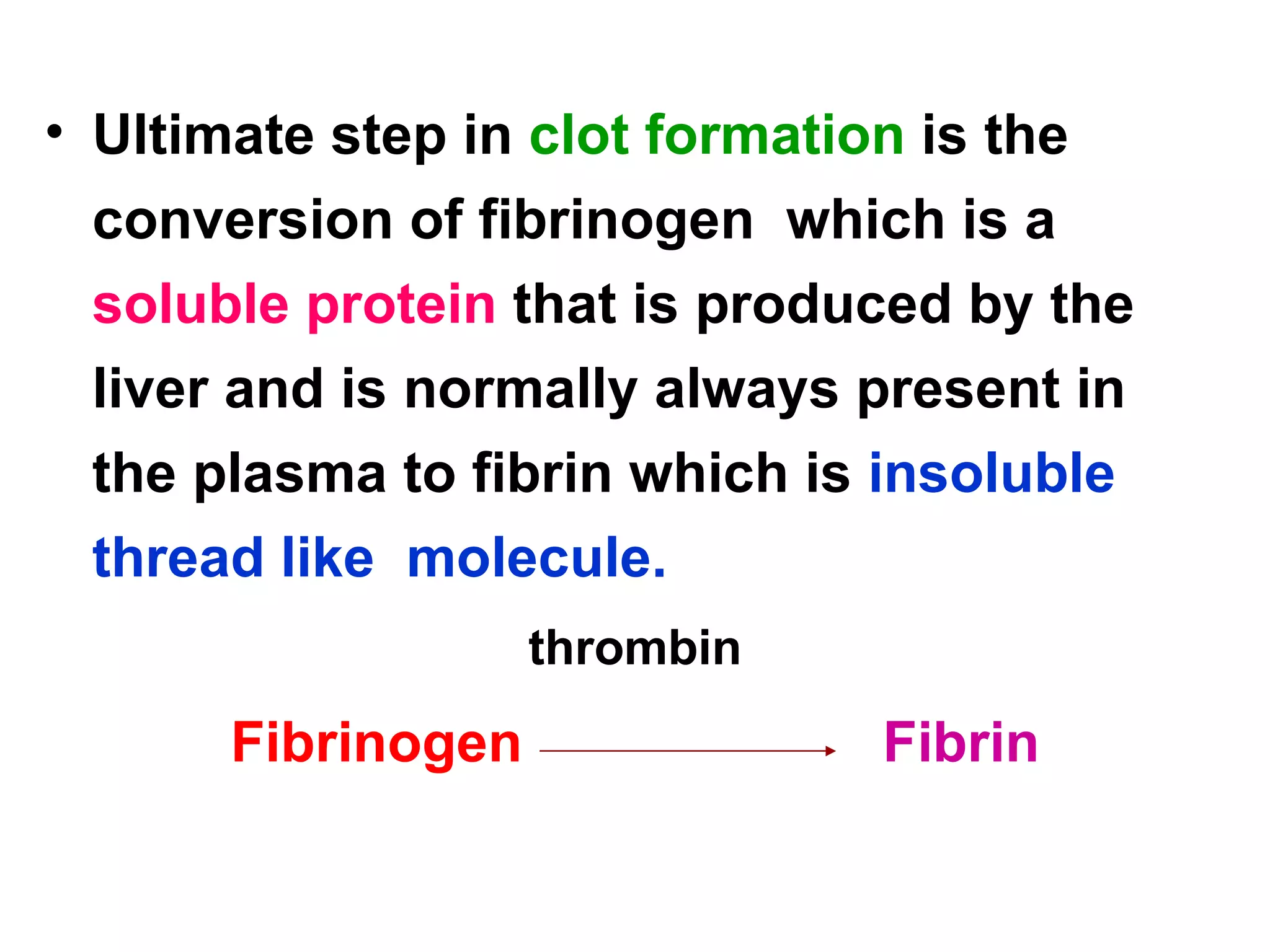 Ultimate step in  clot formation  is the conversion of fibrinogen  which is a  soluble protein  that is produced by the liver and is normally always present in the plasma to fibrin which is  insoluble thread like  molecule.  thrombin Fibrinogen   Fibrin 