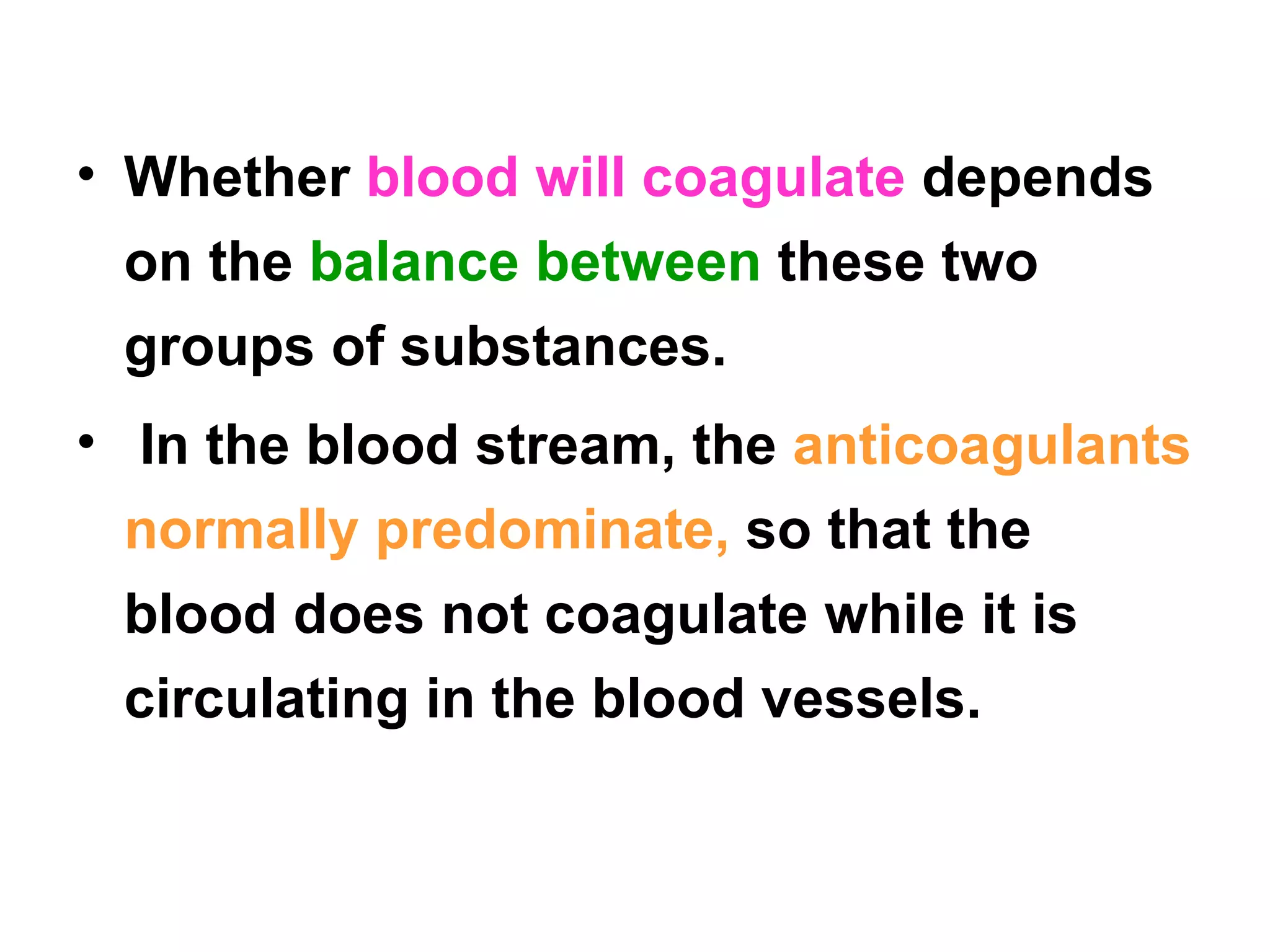 Whether  blood will coagulate  depends on the  balance between  these two groups of substances. In the blood stream, the  anticoagulants normally predominate,  so that the blood does not coagulate while it is circulating in the blood vessels. 