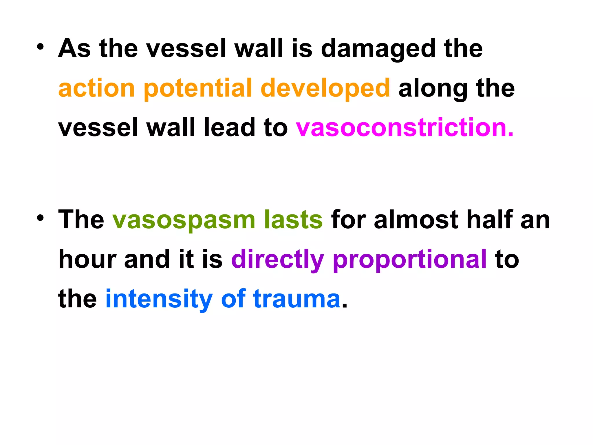As the vessel wall is damaged the  action potential developed  along the vessel wall lead to  vasoconstriction. The  vasospasm lasts  for almost half an hour and it is  directly proportional  to the  intensity of trauma . 
