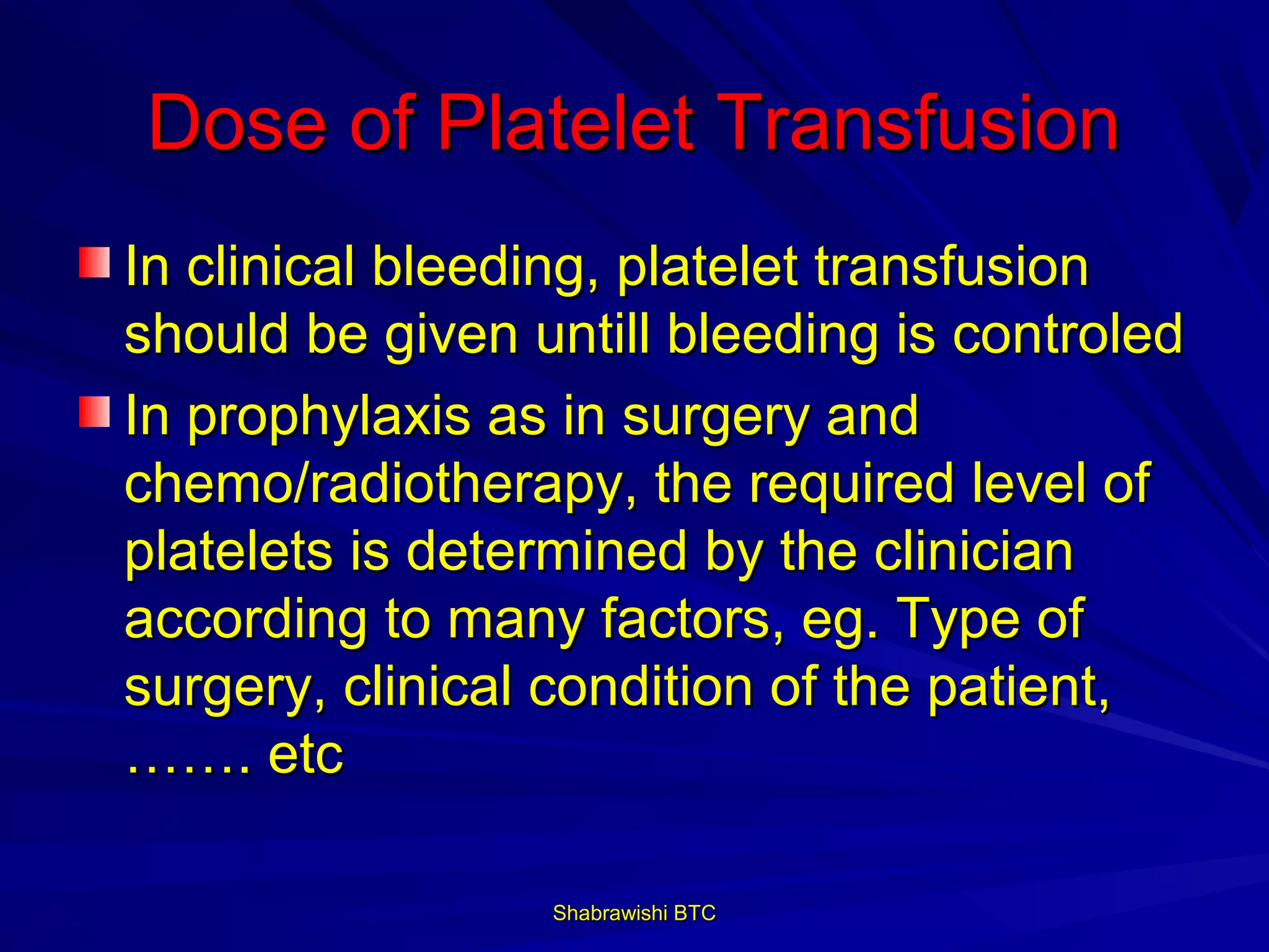 Dose of Platelet Transfusion
In clinical bleeding, platelet transfusion
should be given untill bleeding is controled
In prophylaxis as in surgery and
chemo/radiotherapy, the required level of
platelets is determined by the clinician
according to many factors, eg. Type of
surgery, clinical condition of the patient,
……. etc

                 Shabrawishi BTC
 