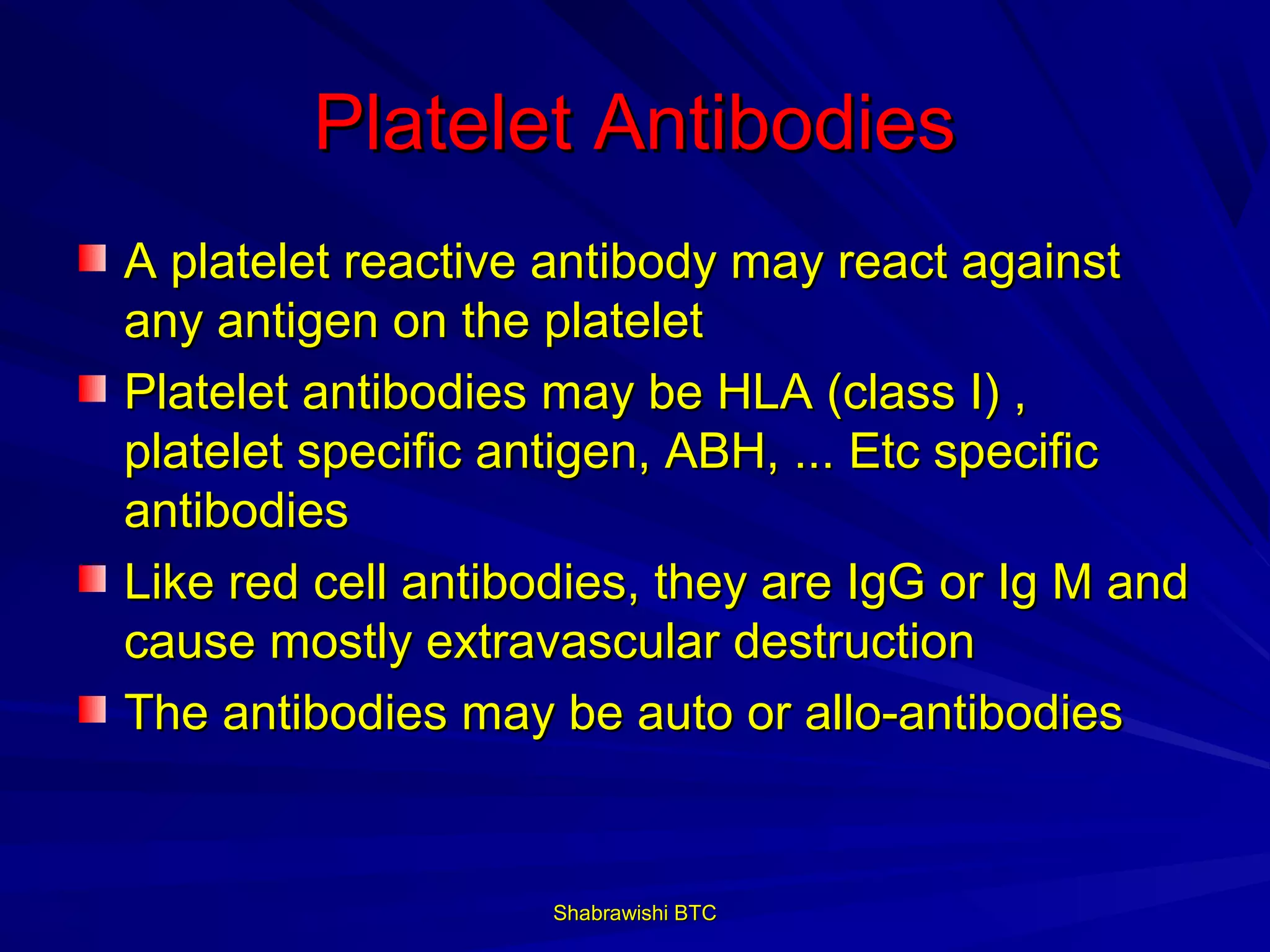 Platelet Antibodies
A platelet reactive antibody may react against
any antigen on the platelet
Platelet antibodies may be HLA (class I) ,
platelet specific antigen, ABH, ... Etc specific
antibodies
Like red cell antibodies, they are IgG or Ig M and
cause mostly extravascular destruction
The antibodies may be auto or allo-antibodies


                    Shabrawishi BTC
 