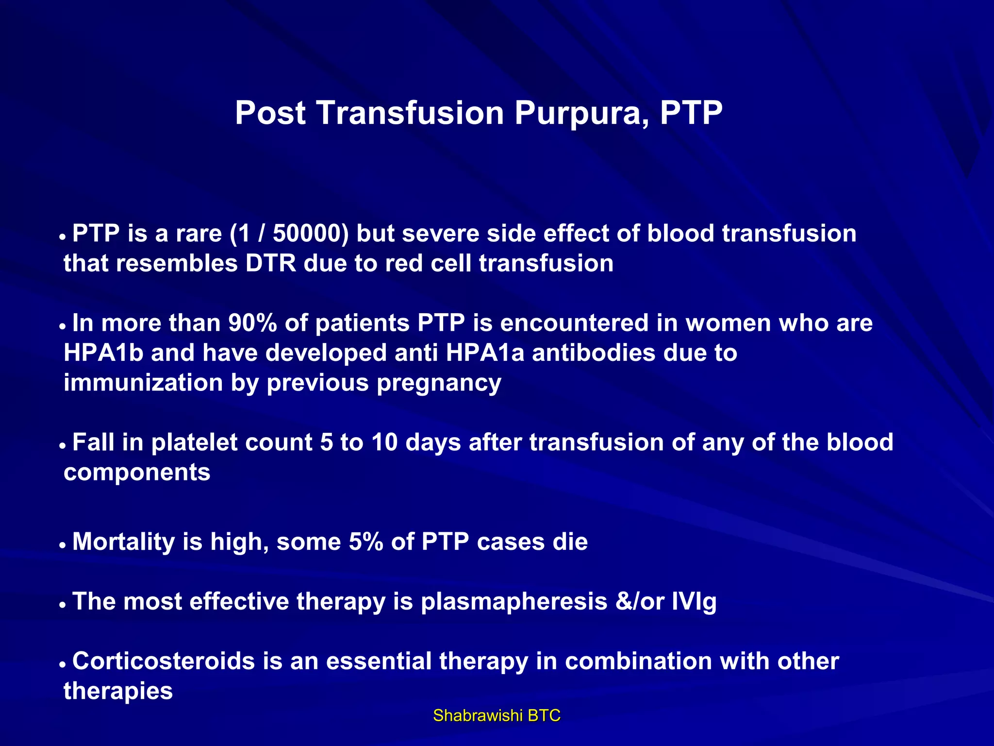 Post Transfusion Purpura, PTP


• PTP is a rare (1 / 50000) but severe side effect of blood transfusion
 that resembles DTR due to red cell transfusion

• In more than 90% of patients PTP is encountered in women who are
 HPA1b and have developed anti HPA1a antibodies due to
 immunization by previous pregnancy

• Fall in platelet count 5 to 10 days after transfusion of any of the blood
 components

• Mortality is high, some 5% of PTP cases die

• The most effective therapy is plasmapheresis &/or IVIg

• Corticosteroids is an essential therapy in combination with other
 therapies
                                 Shabrawishi BTC
 