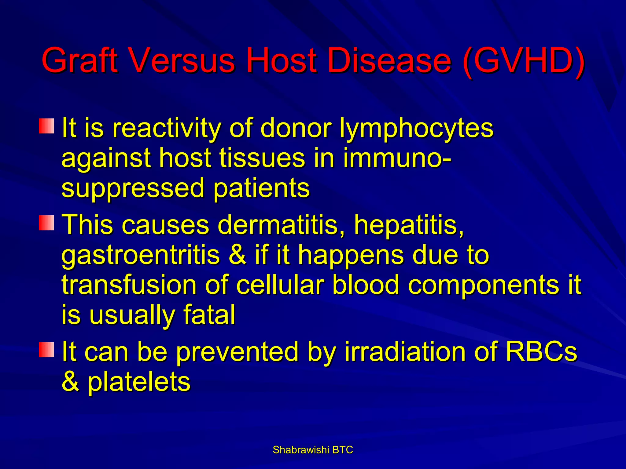 Graft Versus Host Disease (GVHD)
 It is reactivity of donor lymphocytes
 against host tissues in immuno-
 suppressed patients
 This causes dermatitis, hepatitis,
 gastroentritis & if it happens due to
 transfusion of cellular blood components it
 is usually fatal
 It can be prevented by irradiation of RBCs
 & platelets

                  Shabrawishi BTC
 
