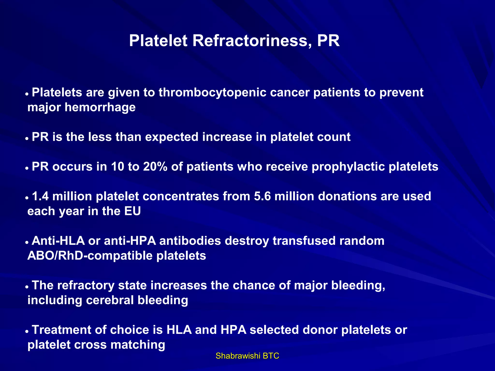 Platelet Refractoriness, PR


• Platelets are given to thrombocytopenic cancer patients to prevent
 major hemorrhage

• PR is the less than expected increase in platelet count

• PR occurs in 10 to 20% of patients who receive prophylactic platelets

• 1.4 million platelet concentrates from 5.6 million donations are used
 each year in the EU

• Anti-HLA or anti-HPA antibodies destroy transfused random
 ABO/RhD-compatible platelets

• The refractory state increases the chance of major bleeding,
 including cerebral bleeding

• Treatment of choice is HLA and HPA selected donor platelets or
 platelet cross matching
                                 Shabrawishi BTC
 
