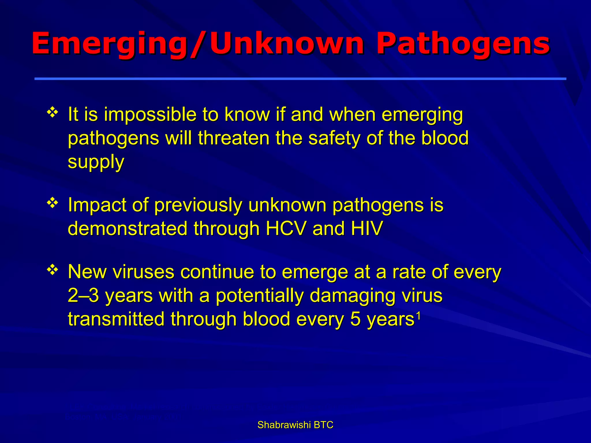 Emerging/Unknown Pathogens

   It is impossible to know if and when emerging
    pathogens will threaten the safety of the blood
    supply

   Impact of previously unknown pathogens is
    demonstrated through HCV and HIV

   New viruses continue to emerge at a rate of every
    2–3 years with a potentially damaging virus
    transmitted through blood every 5 years1



    1
     LEK Consulting. Market research commissioned by Baxter Healthcare Corporation.
    Boston, MA, USA: January 2001.
                                                     Shabrawishi BTC
 
