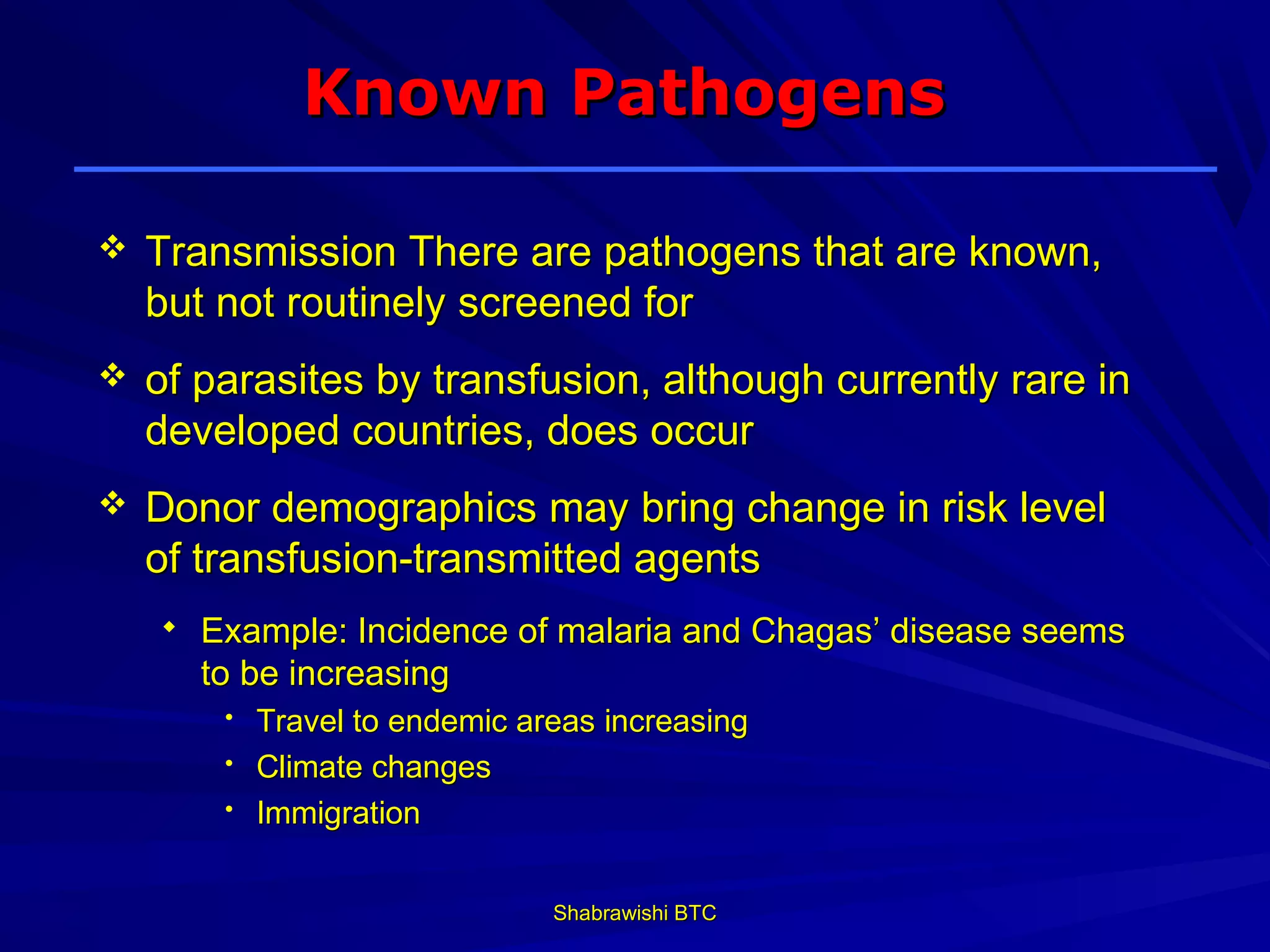 Known Pathogens

   Transmission There are pathogens that are known,
    but not routinely screened for
   of parasites by transfusion, although currently rare in
    developed countries, does occur
   Donor demographics may bring change in risk level
    of transfusion-transmitted agents
       Example: Incidence of malaria and Chagas’ disease seems
        to be increasing
         • Travel to endemic areas increasing
         • Climate changes
         • Immigration



                               Shabrawishi BTC
 