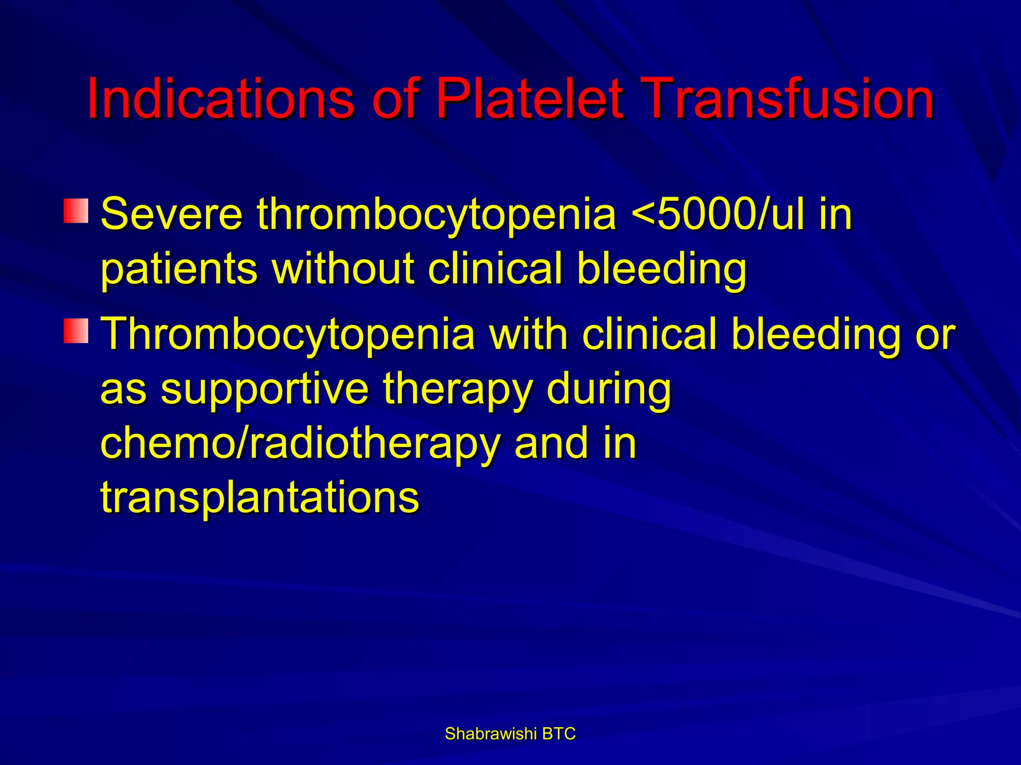 Indications of Platelet Transfusion
Severe thrombocytopenia <5000/ul in
patients without clinical bleeding
Thrombocytopenia with clinical bleeding or
as supportive therapy during
chemo/radiotherapy and in
transplantations




                Shabrawishi BTC
 