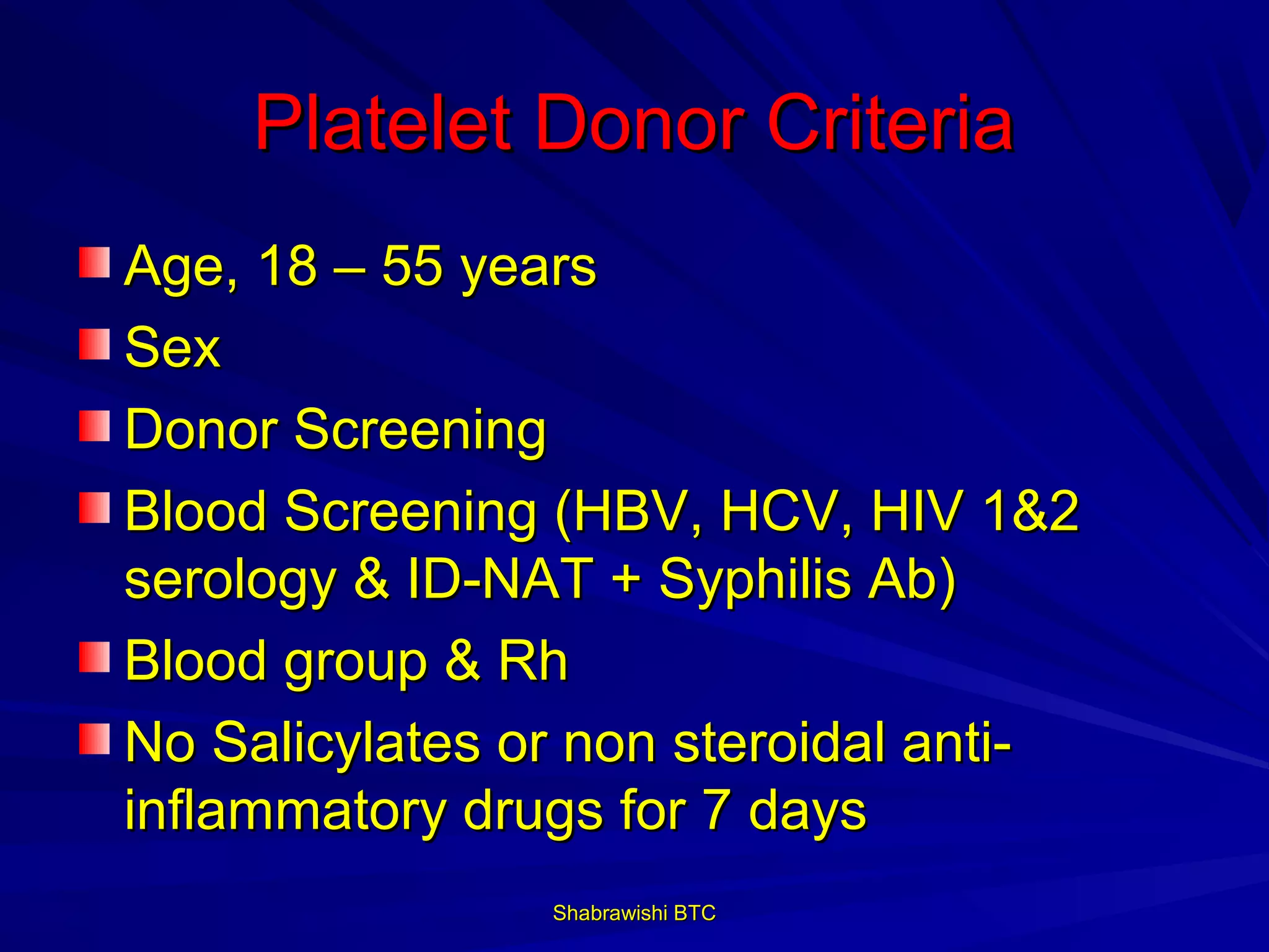Platelet Donor Criteria
Age, 18 – 55 years
Sex
Donor Screening
Blood Screening (HBV, HCV, HIV 1&2
serology & ID-NAT + Syphilis Ab)
Blood group & Rh
No Salicylates or non steroidal anti-
inflammatory drugs for 7 days
                Shabrawishi BTC
 