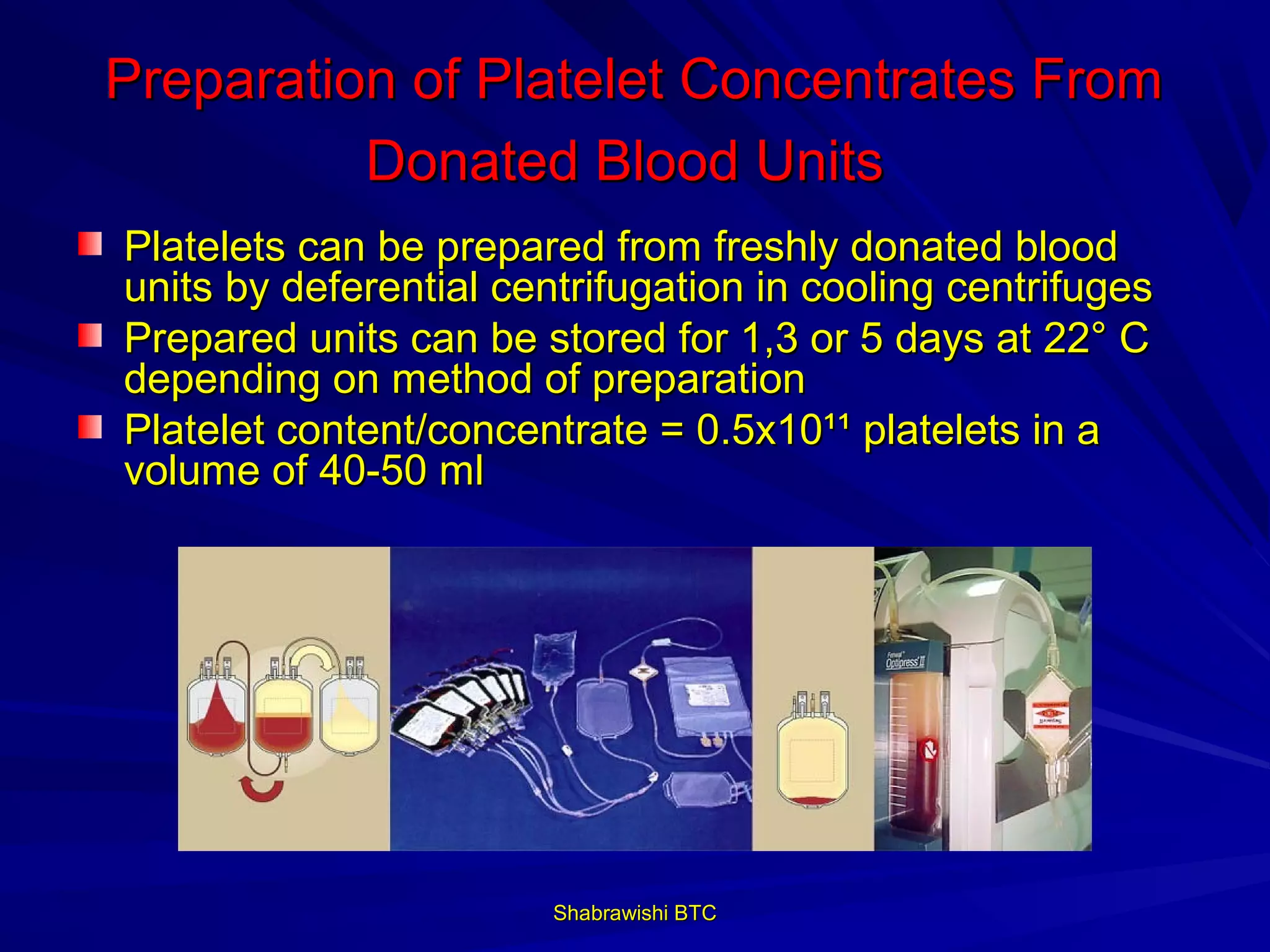 Preparation of Platelet Concentrates From
          Donated Blood Units
Platelets can be prepared from freshly donated blood
units by deferential centrifugation in cooling centrifuges
Prepared units can be stored for 1,3 or 5 days at 22° C
depending on method of preparation
Platelet content/concentrate = 0.5x10¹¹ platelets in a
volume of 40-50 ml




                        Shabrawishi BTC
 
