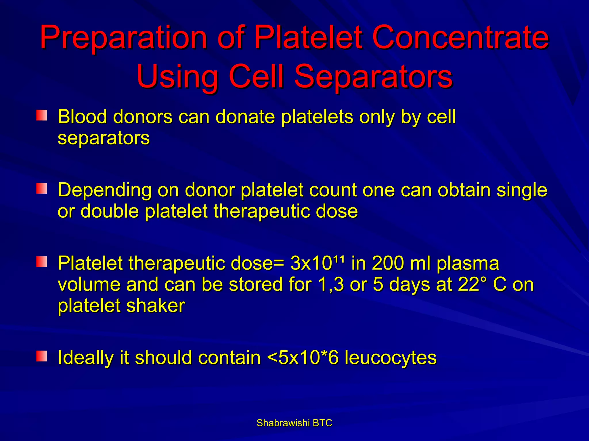 Preparation of Platelet Concentrate
      Using Cell Separators
 Blood donors can donate platelets only by cell
 separators

 Depending on donor platelet count one can obtain single
 or double platelet therapeutic dose

 Platelet therapeutic dose= 3x10¹¹ in 200 ml plasma
 volume and can be stored for 1,3 or 5 days at 22° C on
 platelet shaker

 Ideally it should contain <5x10*6 leucocytes


                        Shabrawishi BTC
 