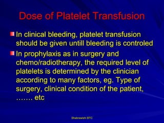 Dose of Platelet Transfusion
In clinical bleeding, platelet transfusion
should be given untill bleeding is controled
In prophylaxis as in surgery and
chemo/radiotherapy, the required level of
platelets is determined by the clinician
according to many factors, eg. Type of
surgery, clinical condition of the patient,
……. etc

                 Shabrawishi BTC
 