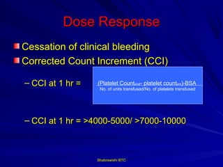 Dose Response
Cessation of clinical bleeding
Corrected Count Increment (CCI)

– CCI at 1 hr =   (Platelet Countpost- platelet countpre)-BSA
                   No. of units transfused/No. of platelets transfused




– CCI at 1 hr = >4000-5000/ >7000-10000



                  Shabrawishi BTC
 