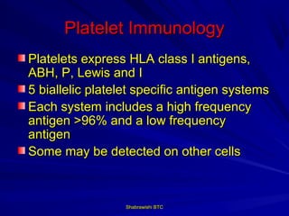 Platelet Immunology
Platelets express HLA class I antigens,
ABH, P, Lewis and I
5 biallelic platelet specific antigen systems
Each system includes a high frequency
antigen >96% and a low frequency
antigen
Some may be detected on other cells



                  Shabrawishi BTC
 