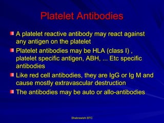 Platelet Antibodies
A platelet reactive antibody may react against
any antigen on the platelet
Platelet antibodies may be HLA (class I) ,
platelet specific antigen, ABH, ... Etc specific
antibodies
Like red cell antibodies, they are IgG or Ig M and
cause mostly extravascular destruction
The antibodies may be auto or allo-antibodies


                    Shabrawishi BTC
 