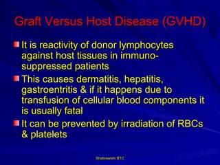 Graft Versus Host Disease (GVHD)
 It is reactivity of donor lymphocytes
 against host tissues in immuno-
 suppressed patients
 This causes dermatitis, hepatitis,
 gastroentritis & if it happens due to
 transfusion of cellular blood components it
 is usually fatal
 It can be prevented by irradiation of RBCs
 & platelets

                  Shabrawishi BTC
 