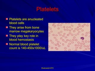 Platelets
Platelets are anucleated
blood cells
They arise from bone
marrow megakaryocytes
They play key role in
blood hemostasis
Normal blood platelet
count is 140-450x1000/uL




                     Shabrawishi BTC
 