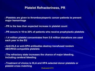 Platelet Refractoriness, PR


• Platelets are given to thrombocytopenic cancer patients to prevent
 major hemorrhage

• PR is the less than expected increase in platelet count

• PR occurs in 10 to 20% of patients who receive prophylactic platelets

• 1.4 million platelet concentrates from 5.6 million donations are used
 each year in the EU

• Anti-HLA or anti-HPA antibodies destroy transfused random
 ABO/RhD-compatible platelets

• The refractory state increases the chance of major bleeding,
 including cerebral bleeding

• Treatment of choice is HLA and HPA selected donor platelets or
 platelet cross matching
                                 Shabrawishi BTC
 