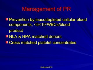 Management of PR
Prevention by leucodepleted cellular blood
components, <5×106 WBCs/blood
product
HLA & HPA matched donors
Cross matched platelet concentrates




                Shabrawishi BTC
 