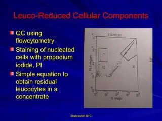 Leuco-Reduced Cellular Components

QC using
flowcytometry
Staining of nucleated
cells with propodium
iodide, PI
Simple equation to
obtain residual
leucocytes in a
concentrate

                   Shabrawishi BTC
 