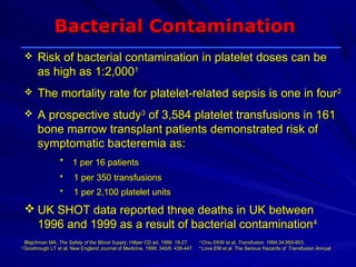 Bacterial Contamination
         Risk of bacterial contamination in platelet doses can be
          as high as 1:2,0001
         The mortality rate for platelet-related sepsis is one in four 2
         A prospective study3 of 3,584 platelet transfusions in 161
          bone marrow transplant patients demonstrated risk of
          symptomatic bacteremia as:
                   • 1 per 16 patients
                   •     1 per 350 transfusions
                   •     1 per 2,100 platelet units
     UK SHOT data reported three deaths in UK between
      1996 and 1999 as a result of bacterial contamination4
1
    Blajchman MA, The Safety of the Blood Supply, Hillyer CD ed. 1999: 18-27.    3
                                                                                   Chiu EKW et al, Transfusion. 1994:34:950-953.
2
    Goodnough LT et al, New England Journal of Medicine. 1999; 340/6: 438-447. 4 Love EM et al. The Serious Hazards of Transfusion Annual
                                                                       Report 1999-2000. Published March 2001.
 