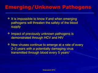 Emerging/Unknown Pathogens

   It is impossible to know if and when emerging
    pathogens will threaten the safety of the blood
    supply

   Impact of previously unknown pathogens is
    demonstrated through HCV and HIV

   New viruses continue to emerge at a rate of every
    2–3 years with a potentially damaging virus
    transmitted through blood every 5 years1



    1
     LEK Consulting. Market research commissioned by Baxter Healthcare Corporation.
    Boston, MA, USA: January 2001.
                                                     Shabrawishi BTC
 
