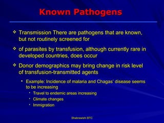 Known Pathogens

   Transmission There are pathogens that are known,
    but not routinely screened for
   of parasites by transfusion, although currently rare in
    developed countries, does occur
   Donor demographics may bring change in risk level
    of transfusion-transmitted agents
       Example: Incidence of malaria and Chagas’ disease seems
        to be increasing
         • Travel to endemic areas increasing
         • Climate changes
         • Immigration



                               Shabrawishi BTC
 