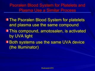 Psoralen Blood System for Platelets and
    Plasma Use a Similar Process

The Psoralen Blood System for platelets
and plasma use the same compound
This compound, amotosalen, is activated
by UVA light
Both systems use the same UVA device
(the Illuminator)



                Shabrawishi BTC
 