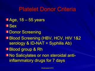 Platelet Donor Criteria
Age, 18 – 55 years
Sex
Donor Screening
Blood Screening (HBV, HCV, HIV 1&2
serology & ID-NAT + Syphilis Ab)
Blood group & Rh
No Salicylates or non steroidal anti-
inflammatory drugs for 7 days
                Shabrawishi BTC
 