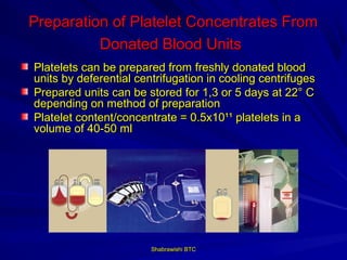 Preparation of Platelet Concentrates From
          Donated Blood Units
Platelets can be prepared from freshly donated blood
units by deferential centrifugation in cooling centrifuges
Prepared units can be stored for 1,3 or 5 days at 22° C
depending on method of preparation
Platelet content/concentrate = 0.5x10¹¹ platelets in a
volume of 40-50 ml




                        Shabrawishi BTC
 
