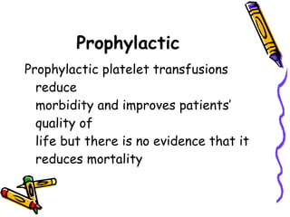 Prophylactic   Prophylactic platelet transfusions reduce  morbidity and improves patients’ quality of  life but there is no evidence that it  reduces mortality  