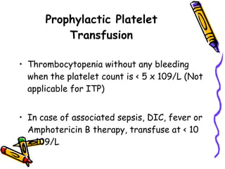 Prophylactic Platelet Transfusion Thrombocytopenia without any bleeding when the platelet count is < 5 x 109/L (Not applicable for ITP) In case of associated sepsis, DIC, fever or Amphotericin B therapy, transfuse at < 10 x 109/L 