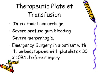 Therapeutic Platelet Transfusion Intracranial hemorrhage  Severe profuse gum bleeding  Severe menorrhagia.  Emergency Surgery in a patient with thrombocytopenia with platelets < 30 x 109/L before surgery  