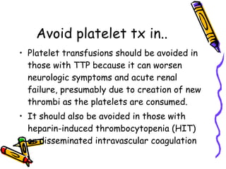 Avoid platelet tx in.. Platelet transfusions should be avoided in those with TTP because it can worsen neurologic symptoms and acute renal failure, presumably due to creation of new thrombi as the platelets are consumed. It should also be avoided in those with heparin-induced thrombocytopenia (HIT) or disseminated intravascular coagulation   