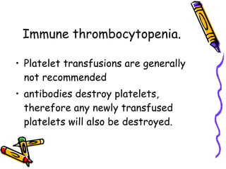 Immune thrombocytopenia . Platelet transfusions are generally not recommended antibodies destroy platelets, therefore any newly transfused platelets will also be destroyed. 