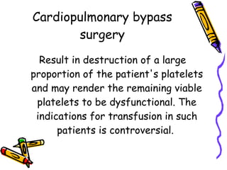 Cardiopulmonary bypass surgery Result in destruction of a large proportion of the patient's platelets and may render the remaining viable platelets to be dysfunctional. The indications for transfusion in such patients is controversial.  
