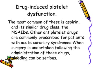Drug-induced platelet dysfunction. The most common of these is aspirin, and its similar drug class, the NSAIDs. Other antiplatelet drugs are commonly prescribed for patients with acute coronary syndromes.When surgery is undertaken following the administration of these drugs, bleeding can be serious.  