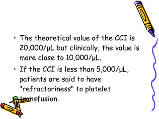 The theoretical value of the CCI is 20,000/μL but clinically, the value is more close to 10,000/μL. If the CCI is less than 5,000/μL, patients are said to have "refractoriness" to platelet transfusion. 