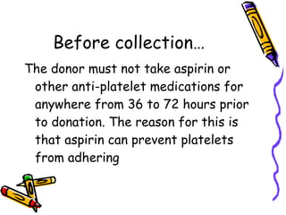 Before collection… The donor must not take aspirin or other anti-platelet medications for anywhere from 36 to 72 hours prior to donation. The reason for this is that aspirin can prevent platelets from adhering   