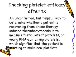 Checking platelet efficacy after tx An unconfirmed, but helpful, way to determine whether a patient is recovering from chemotherapy-induced thrombocytopenia is to measure "reticulated" platelets, or young RNA-containing platelets, which signifies that the patient is starting to make new platelets.   