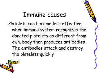 Immune causes Platelets can become less effective when immune system recognizes the donated platelets as different from own. body then produces antibodies The antibodies attack and destroy the platelets quickly  