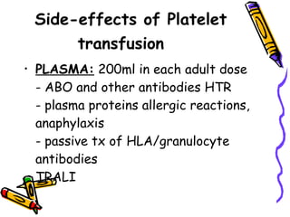 Side-effects of Platelet transfusion       PLASMA:  200ml in each adult dose  - ABO and other antibodies HTR  - plasma proteins allergic reactions, anaphylaxis  - passive tx of HLA/granulocyte antibodies  TRALI  