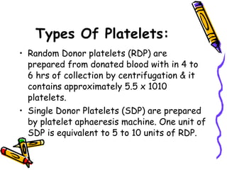 Types Of Platelets: Random Donor platelets (RDP) are prepared from donated blood with in 4 to 6 hrs of collection by centrifugation & it contains approximately 5.5 x 1010 platelets.  Single Donor Platelets (SDP) are prepared by platelet aphaeresis machine. One unit of SDP is equivalent to 5 to 10 units of RDP.  