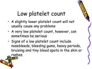 Low platelet count A slightly lower platelet count will not usually cause any problems A very low platelet count, however, can sometimes be serious Signs of a low platelet count include nosebleeds, bleeding gums, heavy periods, bruising and tiny blood spots in the skin or rashes.  